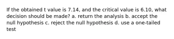 If the obtained t value is 7.14, and the critical value is 6.10, what decision should be made? a. return the analysis b. accept the null hypothesis c. reject the null hypothesis d. use a one-tailed test