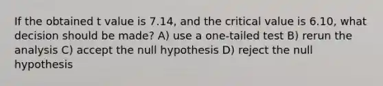 If the obtained t value is 7.14, and the critical value is 6.10, what decision should be made? A) use a one-tailed test B) rerun the analysis C) accept the null hypothesis D) reject the null hypothesis