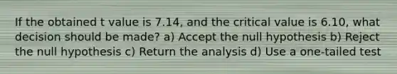 If the obtained t value is 7.14, and the critical value is 6.10, what decision should be made? a) Accept the null hypothesis b) Reject the null hypothesis c) Return the analysis d) Use a one-tailed test