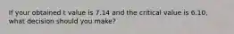 If your obtained t value is 7.14 and the critical value is 6.10, what decision should you make?