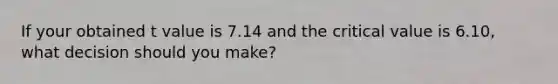 If your obtained t value is 7.14 and the critical value is 6.10, what decision should you make?