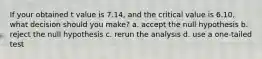 If your obtained t value is 7.14, and the critical value is 6.10, what decision should you make? a. accept the null hypothesis b. reject the null hypothesis c. rerun the analysis d. use a one-tailed test