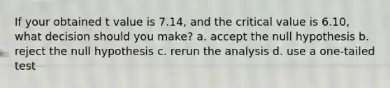 If your obtained t value is 7.14, and the critical value is 6.10, what decision should you make? a. accept the null hypothesis b. reject the null hypothesis c. rerun the analysis d. use a one-tailed test