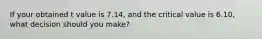 If your obtained t value is 7.14, and the critical value is 6.10, what decision should you make?