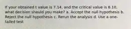 If your obtained t value is 7.14, and the critical value is 6.10, what decision should you make? a. Accept the null hypothesis b. Reject the null hypothesis c. Rerun the analysis d. Use a one-tailed test