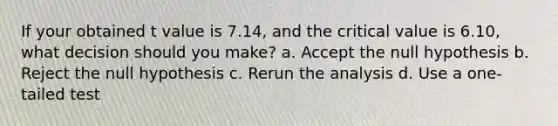 If your obtained t value is 7.14, and the critical value is 6.10, what decision should you make? a. Accept the null hypothesis b. Reject the null hypothesis c. Rerun the analysis d. Use a one-tailed test