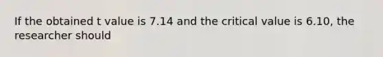 If the obtained t value is 7.14 and the critical value is 6.10, the researcher should