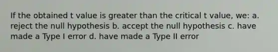 If the obtained t value is greater than the critical t value, we: a. reject the null hypothesis b. accept the null hypothesis c. have made a Type I error d. have made a Type II error