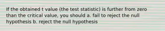 If the obtained t value (the test statistic) is further from zero than the critical value, you should a. fail to reject the null hypothesis b. reject the null hypothesis