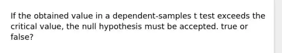 If the obtained value in a dependent-samples t test exceeds the critical value, the null hypothesis must be accepted. true or false?