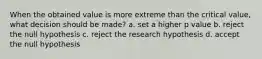 When the obtained value is more extreme than the critical value, what decision should be made? a. set a higher p value b. reject the null hypothesis c. reject the research hypothesis d. accept the null hypothesis