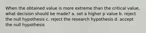 When the obtained value is more extreme than the critical value, what decision should be made? a. set a higher p value b. reject the null hypothesis c. reject the research hypothesis d. accept the null hypothesis