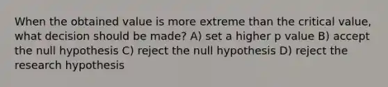 When the obtained value is more extreme than the critical value, what decision should be made? A) set a higher p value B) accept the null hypothesis C) reject the null hypothesis D) reject the research hypothesis