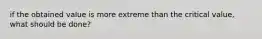 if the obtained value is more extreme than the critical value, what should be done?