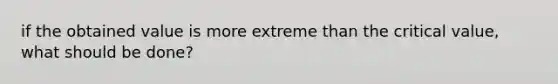 if the obtained value is more extreme than the critical value, what should be done?