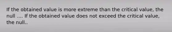 If the obtained value is more extreme than the critical value, the null .... If the obtained value does not exceed the critical value, the null..