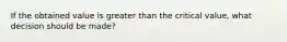 If the obtained value is greater than the critical value, what decision should be made?