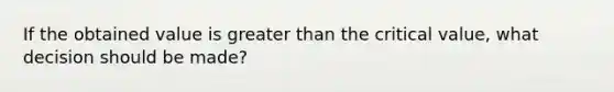 If the obtained value is greater than the critical value, what decision should be made?