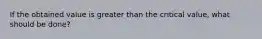 If the obtained value is greater than the critical value, what should be done?