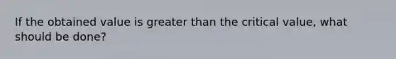 If the obtained value is greater than the critical value, what should be done?