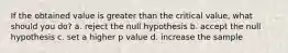 If the obtained value is greater than the critical value, what should you do? a. reject the null hypothesis b. accept the null hypothesis c. set a higher p value d. increase the sample