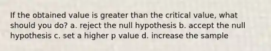 If the obtained value is greater than the critical value, what should you do? a. reject the null hypothesis b. accept the null hypothesis c. set a higher p value d. increase the sample