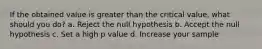 If the obtained value is greater than the critical value, what should you do? a. Reject the null hypothesis b. Accept the null hypothesis c. Set a high p value d. Increase your sample