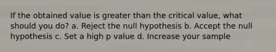 If the obtained value is <a href='https://www.questionai.com/knowledge/ktgHnBD4o3-greater-than' class='anchor-knowledge'>greater than</a> the critical value, what should you do? a. Reject the null hypothesis b. Accept the null hypothesis c. Set a high p value d. Increase your sample