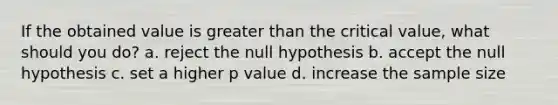 If the obtained value is greater than the critical value, what should you do? a. reject the null hypothesis b. accept the null hypothesis c. set a higher p value d. increase the sample size