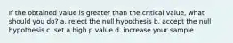 If the obtained value is greater than the critical value, what should you do? a. reject the null hypothesis b. accept the null hypothesis c. set a high p value d. increase your sample