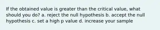 If the obtained value is <a href='https://www.questionai.com/knowledge/ktgHnBD4o3-greater-than' class='anchor-knowledge'>greater than</a> the critical value, what should you do? a. reject the null hypothesis b. accept the null hypothesis c. set a high p value d. increase your sample