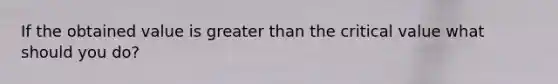 If the obtained value is greater than the critical value what should you do?