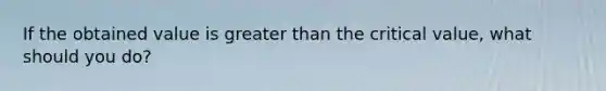 If the obtained value is greater than the critical value, what should you do?