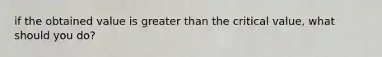 if the obtained value is <a href='https://www.questionai.com/knowledge/ktgHnBD4o3-greater-than' class='anchor-knowledge'>greater than</a> the critical value, what should you do?