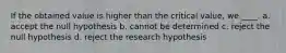 If the obtained value is higher than the critical value, we ____. a. accept the null hypothesis b. cannot be determined c. reject the null hypothesis d. reject the research hypothesis