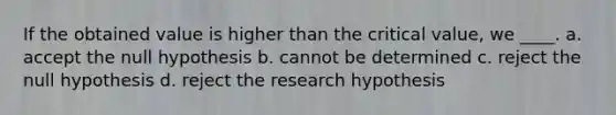 If the obtained value is higher than the critical value, we ____. a. accept the null hypothesis b. cannot be determined c. reject the null hypothesis d. reject the research hypothesis