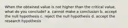 When the obtained value is not higher than the critical value, what do you conclude? a. cannot make a conclusion b. accept the null hypothesis c. reject the null hypothesis d. accept the research hypothesis