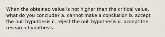 When the obtained value is not higher than the critical value, what do you conclude? a. cannot make a conclusion b. accept the null hypothesis c. reject the null hypothesis d. accept the research hypothesis