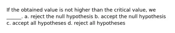 If the obtained value is not higher than the critical value, we ______. a. reject the null hypothesis b. accept the null hypothesis c. accept all hypotheses d. reject all hypotheses