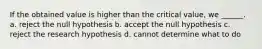 If the obtained value is higher than the critical value, we ______. a. reject the null hypothesis b. accept the null hypothesis c. reject the research hypothesis d. cannot determine what to do