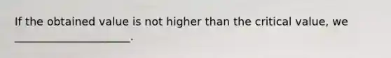 If the obtained value is not higher than the critical value, we _____________________.