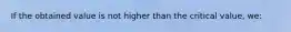 If the obtained value is not higher than the critical value, we: