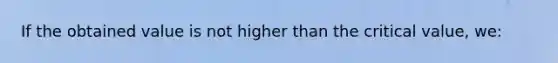 If the obtained value is not higher than the critical value, we: