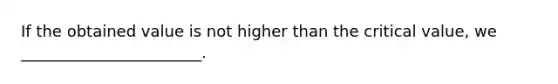 If the obtained value is not higher than the critical value, we _______________________.