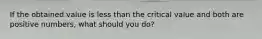 If the obtained value is less than the critical value and both are positive numbers, what should you do?