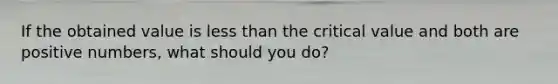If the obtained value is less than the critical value and both are positive numbers, what should you do?