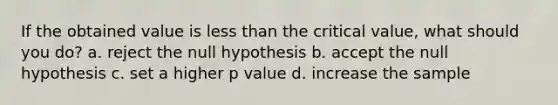 If the obtained value is less than the critical value, what should you do? a. reject the null hypothesis b. accept the null hypothesis c. set a higher p value d. increase the sample