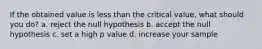 If the obtained value is less than the critical value, what should you do? a. reject the null hypothesis b. accept the null hypothesis c. set a high p value d. increase your sample