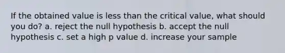 If the obtained value is less than the critical value, what should you do? a. reject the null hypothesis b. accept the null hypothesis c. set a high p value d. increase your sample