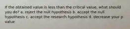 If the obtained value is less than the critical value, what should you do? a. reject the null hypothesis b. accept the null hypothesis c. accept the research hypothesis d. decrease your p value